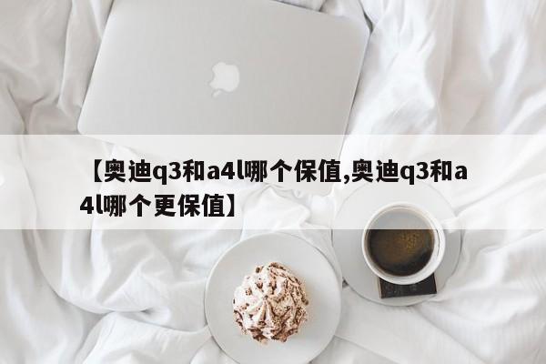 【奥迪q3和a4l哪个保值,奥迪q3和a4l哪个更保值】