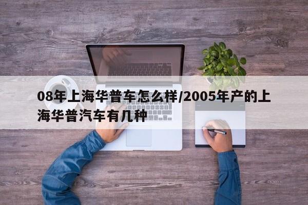 08年上海华普车怎么样/2005年产的上海华普汽车有几种