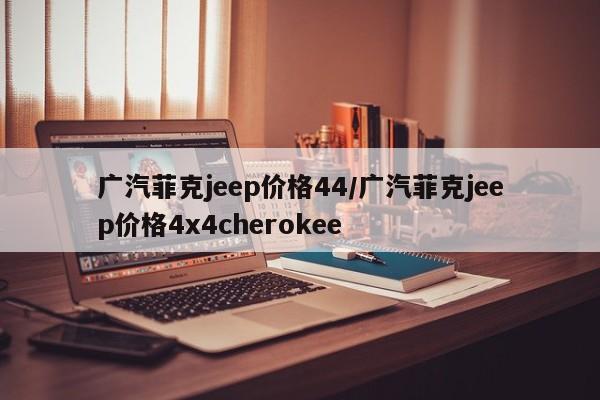 广汽菲克jeep价格44/广汽菲克jeep价格4x4cherokee