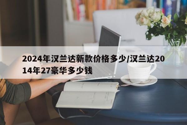 2024年汉兰达新款价格多少/汉兰达2014年27豪华多少钱