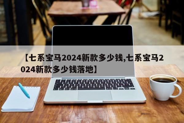 【七系宝马2024新款多少钱,七系宝马2024新款多少钱落地】