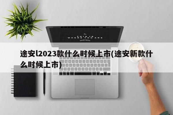 途安l2023款什么时候上市(途安新款什么时候上市)