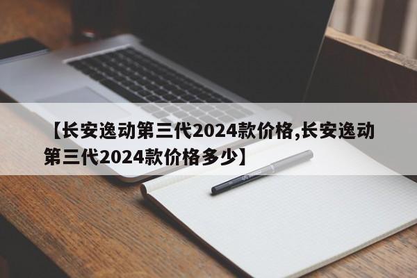 【长安逸动第三代2024款价格,长安逸动第三代2024款价格多少】