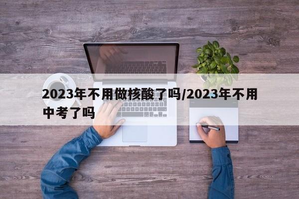 2023年不用做核酸了吗/2023年不用中考了吗