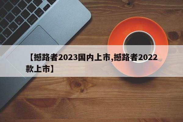 【撼路者2023国内上市,撼路者2022款上市】