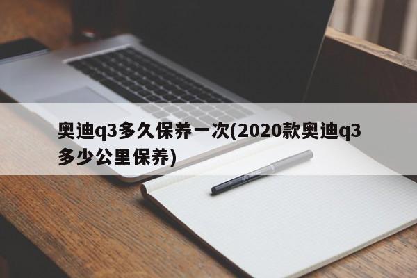 奥迪q3多久保养一次(2020款奥迪q3多少公里保养)