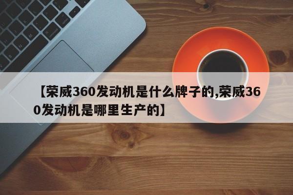 【荣威360发动机是什么牌子的,荣威360发动机是哪里生产的】
