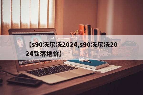 【s90沃尔沃2024,s90沃尔沃2024款落地价】