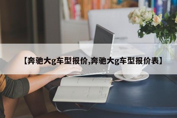 【奔驰大g车型报价,奔驰大g车型报价表】
