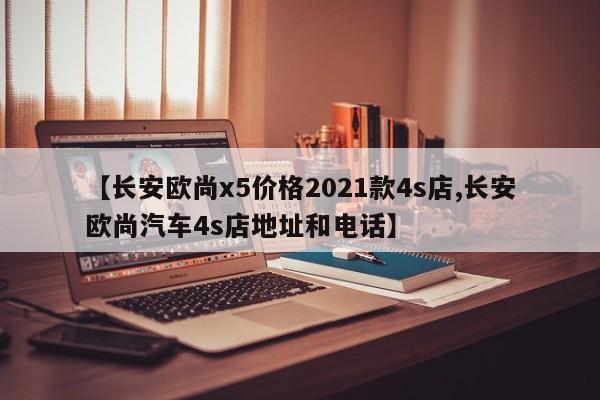 【长安欧尚x5价格2021款4s店,长安欧尚汽车4s店地址和电话】