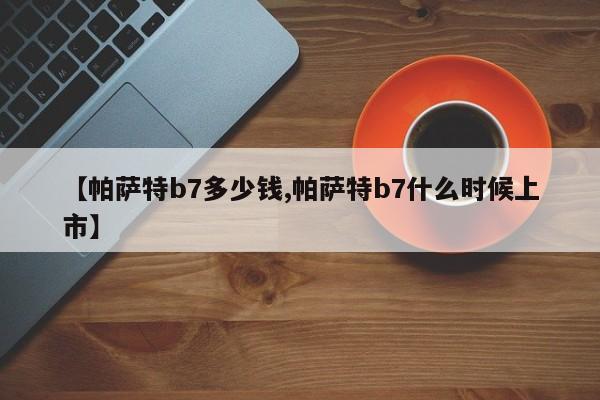 【帕萨特b7多少钱,帕萨特b7什么时候上市】