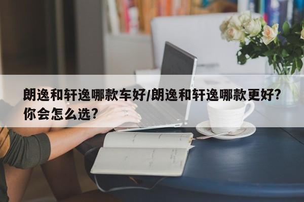 朗逸和轩逸哪款车好/朗逸和轩逸哪款更好?你会怎么选?