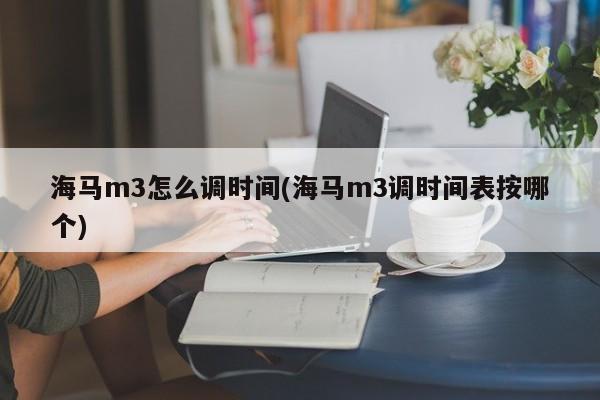 海马m3怎么调时间(海马m3调时间表按哪个)