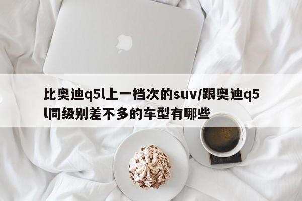 比奥迪q5l上一档次的suv/跟奥迪q5l同级别差不多的车型有哪些