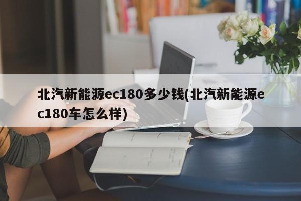 北汽新能源ec180多少钱(北汽新能源ec180车怎么样)