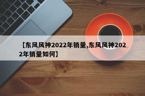 【东风风神2022年销量,东风风神2022年销量如何】