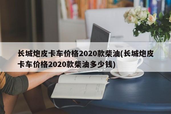 长城炮皮卡车价格2020款柴油(长城炮皮卡车价格2020款柴油多少钱)